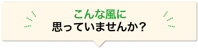 こんな風に 思っていませんか？