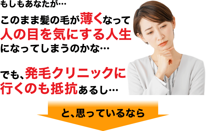 もしもあなたが… このまま髪の毛が薄くなってしまい 人の目を気にする人生になってしまうのかな… でも、発毛クリニックに行くのも抵抗あるし…