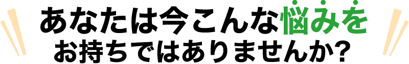 あなたは今こんな悩みを お持ちではありませんか？